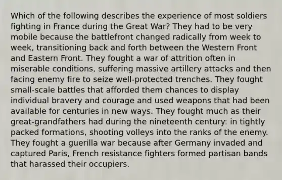 Which of the following describes the experience of most soldiers fighting in France during the Great War? They had to be very mobile because the battlefront changed radically from week to week, transitioning back and forth between the Western Front and Eastern Front. They fought a war of attrition often in miserable conditions, suffering massive artillery attacks and then facing enemy fire to seize well-protected trenches. They fought small-scale battles that afforded them chances to display individual bravery and courage and used weapons that had been available for centuries in new ways. They fought much as their great-grandfathers had during the nineteenth century: in tightly packed formations, shooting volleys into the ranks of the enemy. They fought a guerilla war because after Germany invaded and captured Paris, French resistance fighters formed partisan bands that harassed their occupiers.