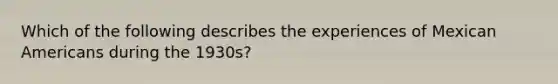 Which of the following describes the experiences of Mexican Americans during the 1930s?