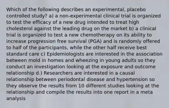 Which of the following describes an experimental, placebo controlled study? a) a non-experimental clinical trial is organized to test the efficacy of a new drug intended to treat high cholesterol against the leading drug on the market b) a clinical trial is organized to test a new chemotherapy on its ability to increase progression free survival (PGA) and is randomly offered to half of the participants, while the other half receive best standard care c) Epidemiologists are interested in the association between mold in homes and wheezing in young adults so they conduct an investigation looking at the exposure and outcome relationship d.) Researchers are interested in a causal relationship between periodontal disease and hypertension so they observe the results from 10 different studies looking at the relationship and compile the results into one report in a meta analysis