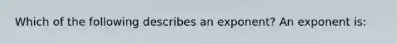 Which of the following describes an exponent? An exponent is: