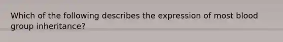 Which of the following describes the expression of most blood group inheritance?