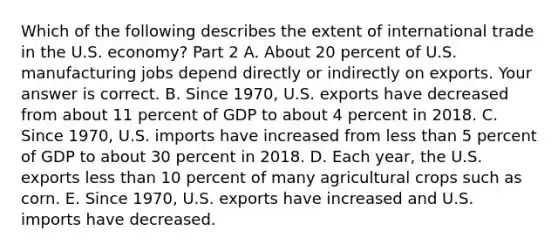 Which of the following describes the extent of international trade in the U.S.​ economy? Part 2 A. About 20 percent of U.S. manufacturing jobs depend directly or indirectly on exports. Your answer is correct. B. Since​ 1970, U.S. exports have decreased from about 11 percent of GDP to about 4 percent in 2018. C. Since​ 1970, U.S. imports have increased from less than 5 percent of GDP to about 30 percent in 2018. D. Each​ year, the U.S. exports less than 10 percent of many agricultural crops such as corn. E. Since​ 1970, U.S. exports have increased and U.S. imports have decreased.