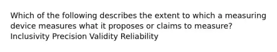 Which of the following describes the extent to which a measuring device measures what it proposes or claims to measure? Inclusivity Precision Validity Reliability