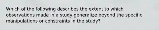 Which of the following describes the extent to which observations made in a study generalize beyond the specific manipulations or constraints in the study?