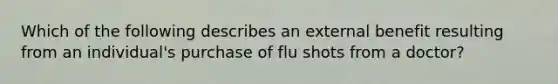 Which of the following describes an external benefit resulting from an individual's purchase of flu shots from a doctor?