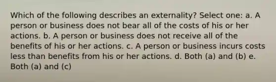 Which of the following describes an externality? Select one: a. A person or business does not bear all of the costs of his or her actions. b. A person or business does not receive all of the benefits of his or her actions. c. A person or business incurs costs less than benefits from his or her actions. d. Both (a) and (b) e. Both (a) and (c)