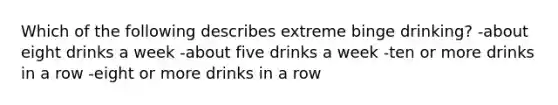 Which of the following describes extreme binge drinking? -about eight drinks a week -about five drinks a week -ten or more drinks in a row -eight or more drinks in a row