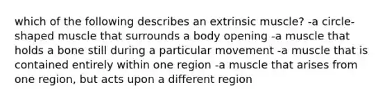 which of the following describes an extrinsic muscle? -a circle-shaped muscle that surrounds a body opening -a muscle that holds a bone still during a particular movement -a muscle that is contained entirely within one region -a muscle that arises from one region, but acts upon a different region