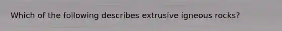 Which of the following describes extrusive igneous rocks?