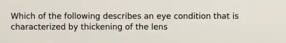 Which of the following describes an eye condition that is characterized by thickening of the lens