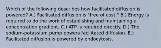 Which of the following describes how facilitated diffusion is powered? A.) Facilitated diffusion is "free of cost." B.) Energy is required to do the work of establishing and maintaining a concentration gradient. C.) ATP is required directly. D.) The sodium-potassium pump powers facilitated diffusion. E.) Facilitated diffusion is powered by endocytosis.