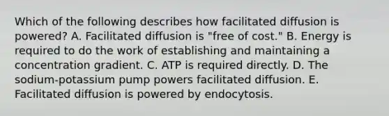 Which of the following describes how facilitated diffusion is powered? A. Facilitated diffusion is "free of cost." B. Energy is required to do the work of establishing and maintaining a concentration gradient. C. ATP is required directly. D. The sodium-potassium pump powers facilitated diffusion. E. Facilitated diffusion is powered by endocytosis.