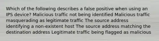 Which of the following describes a false positive when using an IPS device? Malicious traffic not being identified Malicious traffic masquerading as legitimate traffic The source address identifying a non-existent host The source address matching the destination address Legitimate traffic being flagged as malicious