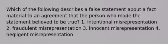 Which of the following describes a false statement about a fact material to an agreement that the person who made the statement believed to be true? 1. intentional misrepresentation 2. fraudulent misrepresentation 3. innocent misrepresentation 4. negligent misrepresentation