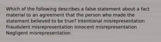 Which of the following describes a false statement about a fact material to an agreement that the person who made the statement believed to be true? Intentional misrepresentation Fraudulent misrepresentation Innocent misrepresentation Negligent misrepresentation