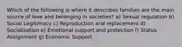 Which of the following is where it describes families are the main source of love and belonging in societies? a) Sexual regulation b) Social Legitimacy c) Reproduction and replacement d) Socialization e) Emotional support and protection f) Status Assignment g) Economic Support