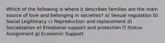 Which of the following is where it describes families are the main source of love and belonging in societies? a) Sexual regulation b) Social Legitimacy c) Reproduction and replacement d) Socialization e) Emotional support and protection f) Status Assignment g) Economic Support