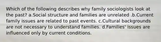 Which of the following describes why family sociologists look at the past? a.Social structure and families are unrelated .b.Current family issues are related to past events. c.Cultural backgrounds are not necessary to understand families. d.Families' issues are influenced only by current conditions.