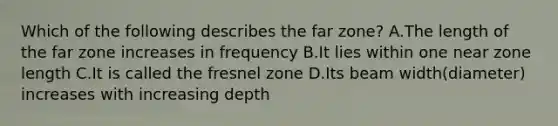 Which of the following describes the far zone? A.The length of the far zone increases in frequency B.It lies within one near zone length C.It is called the fresnel zone D.Its beam width(diameter) increases with increasing depth