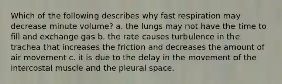 Which of the following describes why fast respiration may decrease minute volume? a. the lungs may not have the time to fill and exchange gas b. the rate causes turbulence in the trachea that increases the friction and decreases the amount of air movement c. it is due to the delay in the movement of the intercostal muscle and the pleural space.