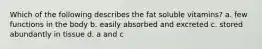Which of the following describes the fat soluble vitamins? a. few functions in the body b. easily absorbed and excreted c. stored abundantly in tissue d. a and c