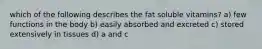 which of the following describes the fat soluble vitamins? a) few functions in the body b) easily absorbed and excreted c) stored extensively in tissues d) a and c