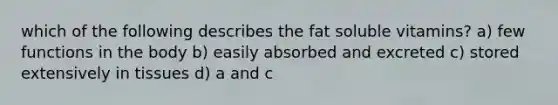 which of the following describes the fat soluble vitamins? a) few functions in the body b) easily absorbed and excreted c) stored extensively in tissues d) a and c