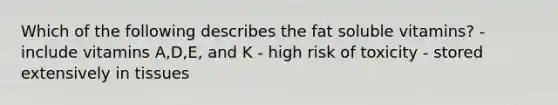 Which of the following describes the fat soluble vitamins? - include vitamins A,D,E, and K - high risk of toxicity - stored extensively in tissues