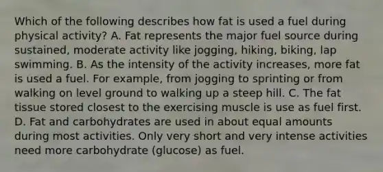 Which of the following describes how fat is used a fuel during physical activity? A. Fat represents the major fuel source during sustained, moderate activity like jogging, hiking, biking, lap swimming. B. As the intensity of the activity increases, more fat is used a fuel. For example, from jogging to sprinting or from walking on level ground to walking up a steep hill. C. The fat tissue stored closest to the exercising muscle is use as fuel first. D. Fat and carbohydrates are used in about equal amounts during most activities. Only very short and very intense activities need more carbohydrate (glucose) as fuel.