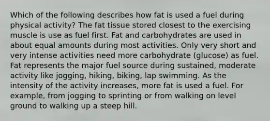 Which of the following describes how fat is used a fuel during physical activity? The fat tissue stored closest to the exercising muscle is use as fuel first. Fat and carbohydrates are used in about equal amounts during most activities. Only very short and very intense activities need more carbohydrate (glucose) as fuel. Fat represents the major fuel source during sustained, moderate activity like jogging, hiking, biking, lap swimming. As the intensity of the activity increases, more fat is used a fuel. For example, from jogging to sprinting or from walking on level ground to walking up a steep hill.