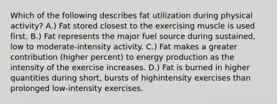 Which of the following describes fat utilization during physical activity? A.) Fat stored closest to the exercising muscle is used first. B.) Fat represents the major fuel source during sustained, low to moderate-intensity activity. C.) Fat makes a greater contribution (higher percent) to energy production as the intensity of the exercise increases. D.) Fat is burned in higher quantities during short, bursts of highintensity exercises than prolonged low-intensity exercises.