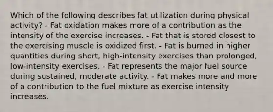 Which of the following describes fat utilization during physical activity? - Fat oxidation makes more of a contribution as the intensity of the exercise increases. - Fat that is stored closest to the exercising muscle is oxidized first. - Fat is burned in higher quantities during short, high-intensity exercises than prolonged, low-intensity exercises. - Fat represents the major fuel source during sustained, moderate activity. - Fat makes more and more of a contribution to the fuel mixture as exercise intensity increases.