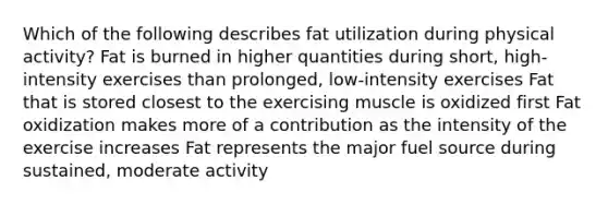 Which of the following describes fat utilization during physical activity? Fat is burned in higher quantities during short, high-intensity exercises than prolonged, low-intensity exercises Fat that is stored closest to the exercising muscle is oxidized first Fat oxidization makes more of a contribution as the intensity of the exercise increases Fat represents the major fuel source during sustained, moderate activity