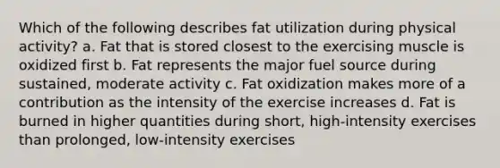 Which of the following describes fat utilization during physical activity? a. Fat that is stored closest to the exercising muscle is oxidized first b. Fat represents the major fuel source during sustained, moderate activity c. Fat oxidization makes more of a contribution as the intensity of the exercise increases d. Fat is burned in higher quantities during short, high-intensity exercises than prolonged, low-intensity exercises