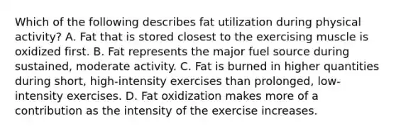 Which of the following describes fat utilization during physical activity? A. Fat that is stored closest to the exercising muscle is oxidized first. B. Fat represents the major fuel source during sustained, moderate activity. C. Fat is burned in higher quantities during short, high-intensity exercises than prolonged, low-intensity exercises. D. Fat oxidization makes more of a contribution as the intensity of the exercise increases.