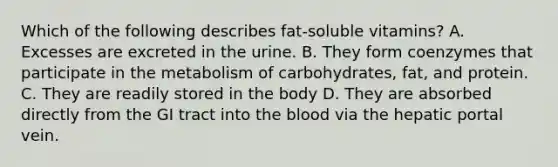 Which of the following describes fat-soluble vitamins? A. Excesses are excreted in the urine. B. They form coenzymes that participate in the metabolism of carbohydrates, fat, and protein. C. They are readily stored in the body D. They are absorbed directly from the GI tract into the blood via the hepatic portal vein.