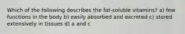 Which of the following describes the fat-soluble vitamins? a) few functions in the body b) easily absorbed and excreted c) stored extensively in tissues d) a and c