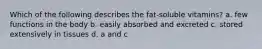 Which of the following describes the fat-soluble vitamins? a. few functions in the body b. easily absorbed and excreted c. stored extensively in tissues d. a and c