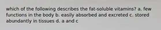 which of the following describes the fat-soluble vitamins? a. few functions in the body b. easily absorbed and excreted c. stored abundantly in tissues d. a and c