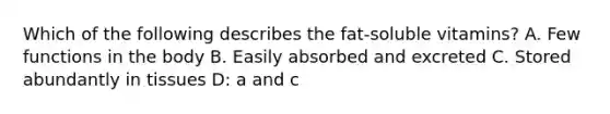 Which of the following describes the fat-soluble vitamins? A. Few functions in the body B. Easily absorbed and excreted C. Stored abundantly in tissues D: a and c