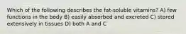 Which of the following describes the fat-soluble vitamins? A) few functions in the body B) easily absorbed and excreted C) stored extensively in tissues D) both A and C