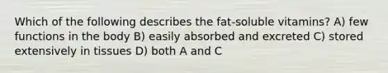 Which of the following describes the fat-soluble vitamins? A) few functions in the body B) easily absorbed and excreted C) stored extensively in tissues D) both A and C