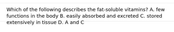 Which of the following describes the fat-soluble vitamins? A. few functions in the body B. easily absorbed and excreted C. stored extensively in tissue D. A and C