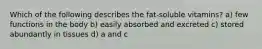 Which of the following describes the fat-soluble vitamins? a) few functions in the body b) easily absorbed and excreted c) stored abundantly in tissues d) a and c