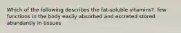 Which of the following describes the fat-soluble vitamins?. few functions in the body easily absorbed and excreted stored abundantly in tissues