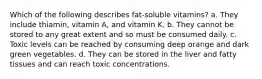 Which of the following describes fat-soluble vitamins? a. They include thiamin, vitamin A, and vitamin K. b. They cannot be stored to any great extent and so must be consumed daily. c. Toxic levels can be reached by consuming deep orange and dark green vegetables. d. They can be stored in the liver and fatty tissues and can reach toxic concentrations.