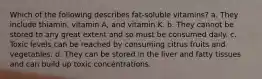 Which of the following describes fat-soluble vitamins? a. They include thiamin, vitamin A, and vitamin K. b. They cannot be stored to any great extent and so must be consumed daily. c. Toxic levels can be reached by consuming citrus fruits and vegetables. d. They can be stored in the liver and fatty tissues and can build up toxic concentrations.