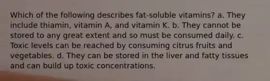 Which of the following describes fat-soluble vitamins? a. They include thiamin, vitamin A, and vitamin K. b. They cannot be stored to any great extent and so must be consumed daily. c. Toxic levels can be reached by consuming citrus fruits and vegetables. d. They can be stored in the liver and fatty tissues and can build up toxic concentrations.