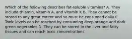 Which of the following describes fat-soluble vitamins? A. They include thiamin, vitamin A, and vitamin K B. They cannot be stored to any great extent and so must be consumed daily C. Toxic levels can be reached by consuming deep orange and dark green vegetables D. They can be stored in the liver and fatty tissues and can reach toxic concentrations