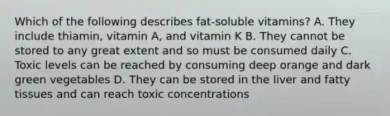 Which of the following describes fat-soluble vitamins? A. They include thiamin, vitamin A, and vitamin K B. They cannot be stored to any great extent and so must be consumed daily C. Toxic levels can be reached by consuming deep orange and dark green vegetables D. They can be stored in the liver and fatty tissues and can reach toxic concentrations